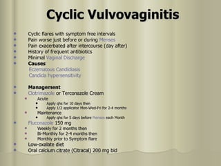 Cyclic Vulvovaginitis   Cyclic flares with symptom free intervals  Pain worse just before or during  Menses   Pain exacerbated after intercourse (day after)  History of frequent antibiotics  Minimal  Vaginal Discharge   Causes   Eczematous  Candidiasis   Candida hypersensitivity   Management   Clotrimazole   or Terconazole Cream  Acute  Apply qhs for 10 days then  Apply 1/2 applicator Mon-Wed-Fri for 2-4 months  Maintenance  Apply qhs for 5 days before  Menses  each Month  Fluconazole  150 mg  Weekly for 2 months then  Bi-Monthly for 2-4 months then  Monthly prior to Symptom flare  Low-oxalate diet  Oral calcium citrate (Citracal) 200 mg bid  