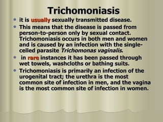 Trichomoniasis   it is  usually  sexually transmitted disease.  This means that the disease is passed from person-to-person only by sexual contact. Trichomoniasis occurs in both men and women and is caused by an infection with the single-celled parasite   Trichomonas vaginalis . in  rare  instances it has been passed through wet towels, washcloths or bathing suits.  Trichomoniasis is primarily an infection of the urogenital tract; the urethra is the most common site of infection in men, and the vagina is the most common site of infection in women. 
