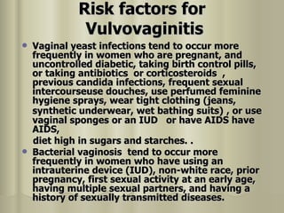 Risk factors for Vulvovaginitis   Vaginal yeast infections tend to occur more frequently in women who are pregnant, and uncontrolled diabetic, taking birth control pills, or taking antibiotics  or corticosteroids  , previous candida infections, frequent sexual intercourseuse douches, use perfumed feminine hygiene sprays, wear tight clothing (jeans, synthetic underwear, wet bathing suits)   , or use vaginal sponges or an IUD  or have AIDS have AIDS, diet high in sugars and starches. .  Bacterial vaginosis  tend to occur more frequently in women who have using an intrauterine device (IUD), non-white race, prior pregnancy, first sexual activity at an early age, having multiple sexual partners, and having a history of sexually transmitted diseases.  