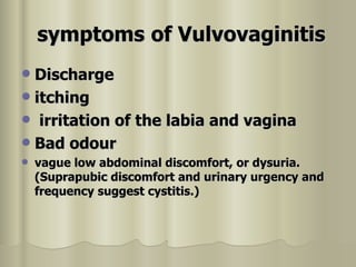 symptoms   of Vulvovaginitis   Discharge itching  irritation of the labia and vagina  Bad odour vague low abdominal discomfort, or dysuria. (Suprapubic discomfort and urinary urgency and frequency suggest cystitis.)  