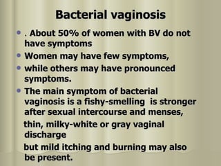 Bacterial vaginosis .  About 50% of women with BV do not have symptoms  Women may have few symptoms,  while others may have pronounced symptoms.  The main symptom of bacterial vaginosis is a fishy-smelling  is stronger after sexual intercourse and menses,  thin, milky-white or gray vaginal discharge  but mild itching and burning may also be present.  
