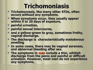 Trichomoniasis Trichomoniasis, like many other STDs, often occurs without any symptoms. When symptoms occur, they usually appear within 4 to 20 days of exposure,  painful urination, painful sexual intercourse, and a yellow-green to gray, sometimes frothy, vaginal discharge. The discharge is  characteristically malodorous smelling In some cases, there may be vaginal soreness, and abnormal bleeding after sex. The symptoms in  men  include a thin, whitish discharge from the penis and painful or difficult urination. However, most men do not experience any symptoms. 