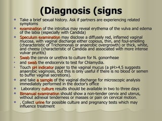 Diagnosis (signs) Take a brief sexual history. Ask if partners are experiencing related symptoms  examination  of the introitus may reveal erythema of the vulva and edema of the labia (especially with Candida) Speculum examination  may disclose a diffusely red, inflamed vaginal mucosa, with vaginal discharge either copious, thin, and foul-smelling (characteristic of Trichomonas or anaerobic overgrowth) or thick, white, and cheesy (characteristic of Candida and associated with more intense vulvar pruritis)  Swab  the cervix or urethra to culture for N. gonorrheae  and  swab  the endocervix to test for Chlamydia.  Touch  pH indicator  paper to the vaginal mucus (a pH>4.5 suggests anaerobic vaginosis, but this is only useful if there is no blood or semen to buffer vaginal secretions).  and take  a sample  of the vaginal discharge for microscopic analysis  immediately performed in the doctor's office Laboratory  culture  results should be   available in two to three days  Bimanual examination  should show a non-tender cervix and uterus, without adnexal tenderness or masses or pain on cervical motion.  . Collect  urine  for possible culture and pregnancy tests which may influence treatment  