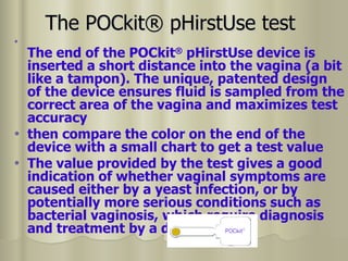 The POCkit® pHirstUse test   The end of the POCkit ®  pHirstUse device is inserted a short distance into the vagina (a bit like a tampon). The unique, patented design of the device ensures fluid is sampled from the correct area of the vagina and maximizes test accuracy then compare the color on the end of the device with a small chart to get a test value The value provided by the test gives a good indication of whether vaginal symptoms are caused either by a yeast infection, or by potentially more serious conditions such as bacterial vaginosis, which require diagnosis and treatment by a doctor 