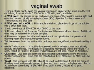 vaginal swab ·  Using a sterile swab, swab the vaginal region and immerse the swab into the vial containing 2 mls of sterile 0.9% Sodium Chloride, NaCl, and label A.  Wet prep : Mix sample in vial and place one drop of the solution onto a slide and examine microscopically using high power (40x) objective for the presence of Trichomonas and clue cells B.  Wet prep with KOH : 1 .Mix sample in vial and place two drops of the solution into a small test tube. 2. Add two drops of 20% KOH with DMSO to the tube. 3. Mix and allow to sit for about 5 minutes until the material has cleared. Additional time may be required for thicker samples. 4. Place one drop on the slide and examine microscopically for the presence of budding yeast and/or pseudohyphae forms. Trichomonas  Scan the entire slide on low power magnification with reduced light for motile Trichomonas.  ·  If motility is observed, switch to high power to positively identify Trichomonas. The flagella or undulating membrane should be visible.  ·  If seen, report as Positive. If motile Trichomonas are not seen, report as Negative. Clue cells  Clue cells are epithelial cells covered with bacteria giving the cell a “furlike” appearance.  Clue cells are reported as: Few, Moderate, or Many on Low power. Yeast  The wet prep with KOH should be used to determine if yeast are present.  Budding yeast and pseudohyphae, if observed, are counted on high power,  Record actual count seen using ranges/HPF. If no yeast is seen, report as no yeast observed. 