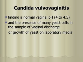 Candida vulvovaginitis finding a normal vaginal pH (4 to 4.5)  and the presence of many yeast cells in the sample of vaginal discharge or growth of yeast on laboratory media  