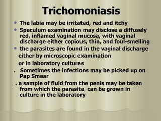 Trichomoniasis The labia may be irritated, red and itchy  Speculum examination may disclose a diffusely red, inflamed vaginal mucosa, with vaginal discharge either copious, thin, and foul-smelling  the parasites are found in the vaginal discharge either by microscopic examination or in laboratory cultures  .  Sometimes the infections may be picked up on Pap Smear  . a sample of fluid from the penis may be taken from which the parasite  can be grown in culture in the laboratory  