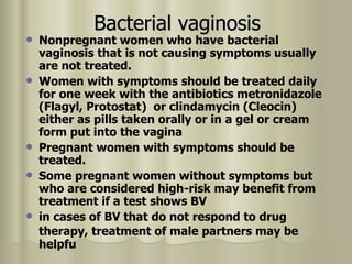 Bacterial vaginosis Nonpregnant women who have bacterial vaginosis that is not causing symptoms usually are not treated.  Women with symptoms should be treated daily for one week with the antibiotics metronidazole (Flagyl, Protostat)  or clindamycin (Cleocin) either as pills taken orally or in a gel or cream form put into the vagina  Pregnant women with symptoms should be treated. Some pregnant women without symptoms but who are considered high-risk may benefit from treatment if a test shows BV  in cases of BV that do not respond to drug therapy, treatment of male partners may be   helpfu  