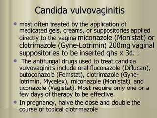 Candida vulvovaginitis most often treated by the application of medicated gels, creams, or suppositories applied directly to the vagina  miconazole (Monistat) or clotrimazole (Gyne-Lotrimin) 200mg vaginal suppositories to be inserted qhs x 3d .  . The antifungal drugs used to treat candida vulvovaginitis include oral fluconazole (Diflucan), butoconazole (Femstat), clotrimazole (Gyne-lotrimin, Mycelex), miconazole (Monistat), and ticonazole (Vagistat). Most require only one or a few days of therapy to be effective. In pregnancy, halve the dose and double the course of topical clotrimazole  