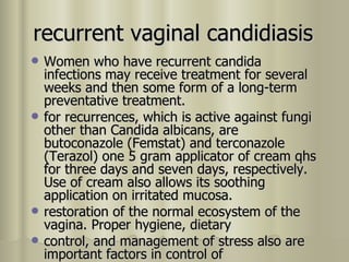 recurrent vaginal candidiasis Women who have recurrent candida infections may receive treatment for several weeks and then some form of a long-term preventative treatment. for recurrences, which is active against fungi other than Candida albicans, are butoconazole (Femstat) and terconazole (Terazol) one 5 gram applicator of cream qhs for three days and seven days, respectively. Use of cream also allows its soothing application on irritated mucosa .   restoration of the normal ecosystem of the vagina. Proper hygiene, dietary control, and management of stress also are important factors in control of recurrent vaginal infections. 