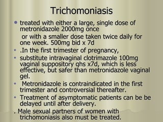 Trichomoniasis treated with either a large, single dose of metronidazole 2000mg once  or with a smaller dose taken twice daily for one week. 500mg bid x 7d .In the first trimester of pregnancy, substitute intravaginal clotrimazole 100mg vaginal suppository qhs x7d, which is less effective, but safer than metronidazole vaginal gel. Metronidazole is contraindicated in the first trimester and controversial thereafter.  Treatment of asymptomatic patients can be be delayed until after delivery.  . Male sexual partners of women with trichomoniasis also must be treated. 