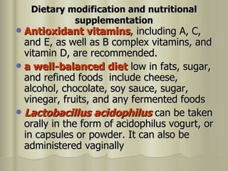 Dietary modification and nutritional supplementation Antioxidant vitamins , including A, C, and E, as well as B complex vitamins, and vitamin D, are recommended. a well-balanced diet  low in fats, sugar, and refined foods  include cheese, alcohol, chocolate, soy sauce, sugar, vinegar, fruits, and any fermented foods  Lactobacillus acidophilus  can be taken orally in the form of acidophilus vogurt, or in capsules or powder. It can also be administered vaginally  