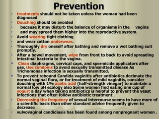 Prevention treatments  should not be taken unless the woman had been diagnosed  Douching  should be avoided because it may disturb the balance of organisms in the  vagina  and may spread them higher into the reproductive system.  Avoid  wearing  tight clothing  and wear cotton  underwear .  Thoroughly  dry  oneself after bathing and remove a wet bathing suit promptly.  After a bowel movement,  wipe  from front to back to avoid spreading intestinal bacteria to the vagina. Clean  diaphragms, cervical caps, and spermicide applicators after use.  Use   condoms  to avoid sexually transmitted disease As Trichomonas infection is sexually transmitted,  To prevent rebound Candida vaginitis after antibiotics decimate the normal vaginal flora, or for treatment of mild vaginitis, consider douching with 1%  acetic acid  (half-strength vinegar) to maintain a normal low pH ecology also  Some women find eating one cup of  yogurt  a day when taking antibiotics is helpful to prevent the yeast infections that often follow antibiotic treatment  .  Decreasing the frequency  of sexual intercourse seems to have more of a scientific basis than other standard advice frequently given to decrease vulvovaginal candidiasis has been found among nonpregnant women . 