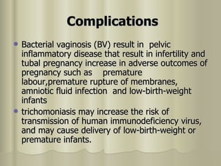 Complications   Bacterial vaginosis (BV) result in  pelvic inflammatory disease that result in infertility and tubal pregnancy increase in adverse outcomes of pregnancy such as  premature labour,premature rupture of membranes, amniotic fluid infection  and low-birth-weight infants   trichomoniasis may increase the risk of transmission of human immunodeficiency virus, and may cause delivery of low-birth-weight or premature infants.  
