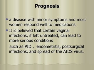 Prognosis a disease with minor symptoms and most women respond well to medications.  It is believed that certain vaginal infections, if left untreated, can lead to more serious conditions such as PID ,  endometritis, postsurgical infections, and spread of the AIDS virus. 