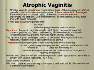 Atrophic Vaginitis Atrophic vaginitis  results from  hypoestrogenemia. Although atrophic vaginitis typically  occurs  after menopause because of  the absolute lack of estrogen   and medication that causes drying of the mucous membranes can exacerbate the problem. Like antihistamines, decongestants, or any other drug with drying potential.  it may  also occur  during pregnancy, lactation,  and other progesterone-dominant states  Symptoms  of atrophic vaginitis include painful intercourse (dyspareunia), dryness, pruritus, and abnormal bleeding. If the urothelium is affected (urogenital atrophy), patients may also report urinary urgency.  The mucosa is pale, and rugae cannot be observed. The vagina is dry and nonpliant. Placement of a speculum may be painful  Treatment  with local(estrogen cream intravaginally every other day  ,  an estrogen-impregnated polymer ring inserted into the vault and remains in  place for 3 months)  or  systemic estrogens reverses the patient's tissue changes and relieves  symptoms Women who cannot or will not use estrogen can obtain symptomatic treatment of atrophy with vaginal lubricants ( K-Y jell ),  water-based emollients  و Oil-based preparations may clog vulvar glands and lead to folliculitis so their use is similarly discouraged  
