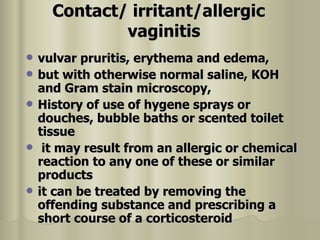 Contact/ irritant/allergic vaginitis   vulvar pruritis, erythema and edema,  but with otherwise normal saline, KOH and Gram stain microscopy,  History of use of hygene sprays or douches, bubble baths or scented toilet tissue it may result from an allergic or chemical reaction to any one of these or similar products  it can be treated by removing the offending substance and prescribing a short course of a corticosteroid  