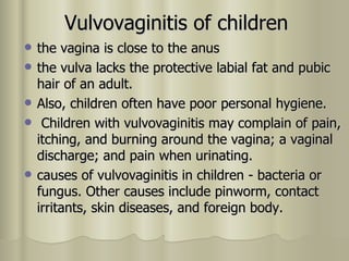 Vulvovaginitis of children the vagina is close to the anus  the vulva lacks the protective labial fat and pubic hair of an adult.  Also, children often have poor personal hygiene. Children with vulvovaginitis may complain of pain, itching, and burning around the vagina; a vaginal discharge; and pain when urinating.  causes of vulvovaginitis in children - bacteria or fungus. Other causes include pinworm, contact irritants, skin diseases, and foreign body.  