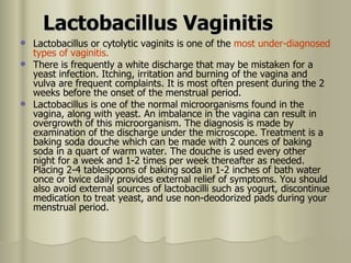 Lactobacillus Vaginitis Lactobacillus or cytolytic vaginits is one of the  most under-diagnosed   types of vaginitis.  There is frequently a white discharge that may be mistaken for a yeast infection. Itching, irritation and burning of the vagina and vulva are frequent complaints. It is most often present during the 2 weeks before the onset of the menstrual period. Lactobacillus is one of the normal microorganisms found in the vagina, along with yeast. An imbalance in the vagina can result in overgrowth of this microorganism. The diagnosis is made by examination of the discharge under the microscope. Treatment is a baking soda douche which can be made with 2 ounces of baking soda in a quart of warm water. The douche is used every other night for a week and 1-2 times per week thereafter as needed. Placing 2-4 tablespoons of baking soda in 1-2 inches of bath water once or twice daily provides external relief of symptoms. You should also avoid external sources of lactobacilli such as yogurt, discontinue medication to treat yeast, and use non-deodorized pads during your menstrual period. 