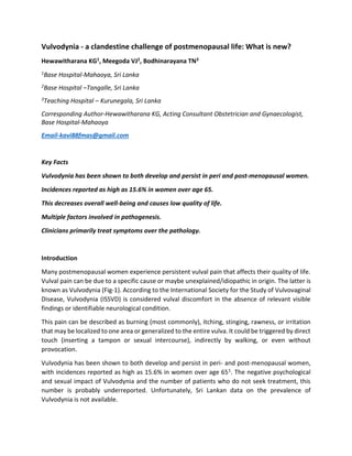 Vulvodynia - a clandestine challenge of postmenopausal life: What is new?
Hewawitharana KG1, Meegoda VJ2, Bodhinarayana TN3
1Base Hospital-Mahaoya, Sri Lanka
2Base Hospital –Tangalle, Sri Lanka
3Teaching Hospital – Kurunegala, Sri Lanka
Corresponding Author-Hewawitharana KG, Acting Consultant Obstetrician and Gynaecologist,
Base Hospital-Mahaoya
Email-kavi88fmas@gmail.com
Key Facts
Vulvodynia has been shown to both develop and persist in peri and post-menopausal women.
Incidences reported as high as 15.6% in women over age 65.
This decreases overall well-being and causes low quality of life.
Multiple factors involved in pathogenesis.
Clinicians primarily treat symptoms over the pathology.
Introduction
Many postmenopausal women experience persistent vulval pain that affects their quality of life.
Vulval pain can be due to a specific cause or maybe unexplained/idiopathic in origin. The latter is
known as Vulvodynia (Fig-1). According to the International Society for the Study of Vulvovaginal
Disease, Vulvodynia (ISSVD) is considered vulval discomfort in the absence of relevant visible
findings or identifiable neurological condition.
This pain can be described as burning (most commonly), itching, stinging, rawness, or irritation
that may be localized to one area or generalized to the entire vulva. It could be triggered by direct
touch (inserting a tampon or sexual intercourse), indirectly by walking, or even without
provocation.
Vulvodynia has been shown to both develop and persist in peri- and post-menopausal women,
with incidences reported as high as 15.6% in women over age 651. The negative psychological
and sexual impact of Vulvodynia and the number of patients who do not seek treatment, this
number is probably underreported. Unfortunately, Sri Lankan data on the prevalence of
Vulvodynia is not available.
 