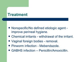 Treatment Nonspecific/No defined etiologic agent - improve perineal hygiene. Chemical irritants - withdrawal of the irritant. Vaginal foreign bodies - removal. Pinworm infection - Mebendazole. GABHS infection – Penicillin/Amoxicillin. 
