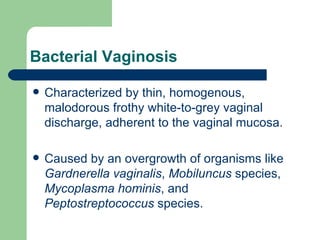 Bacterial Vaginosis Characterized by thin, homogenous, malodorous frothy white-to-grey vaginal discharge, adherent to the vaginal mucosa.  Caused by an overgrowth of organisms like  Gardnerella vaginalis ,  Mobiluncus  species,  Mycoplasma hominis , and  Peptostreptococcus  species.  