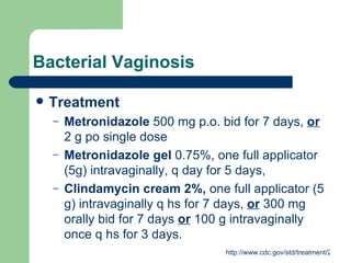 Bacterial Vaginosis Treatment Metronidazole  500 mg p.o. bid for 7 days,  or  2 g po single dose Metronidazole gel  0.75%, one full applicator (5g) intravaginally, q day for 5 days, Clindamycin cream 2%,  one full applicator (5 g) intravaginally q hs for 7 days,  or  300 mg orally bid for 7 days  or  100 g intravaginally once q hs for 3 days. 