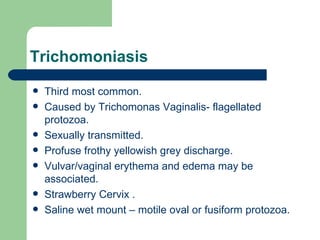 Trichomoniasis Third most common. Caused by Trichomonas Vaginalis- flagellated protozoa. Sexually transmitted. Profuse frothy yellowish grey discharge. Vulvar/vaginal erythema and edema may be associated. Strawberry Cervix . Saline wet mount – motile oval or fusiform protozoa. 