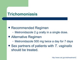 Trichomoniasis Recommended Regimen Metronidazole 2 g orally in a single dose. Alternative Regimen  Metronidazole 500 mg twice a day for 7 days Sex partners of patients with  T. vaginalis  should be treated.  