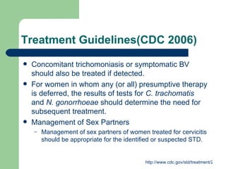Treatment Guidelines(CDC 2006) Concomitant trichomoniasis or symptomatic BV should also be treated if detected. For women in whom any (or all) presumptive therapy is deferred, the results of tests for  C. trachomatis  and  N. gonorrhoeae  should determine the need for subsequent treatment. Management of Sex Partners  Management of sex partners of women treated for cervicitis should be appropriate for the identified or suspected STD.  