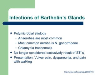 Infections of Bartholin’s Glands Polymicrobial etiology Anaerobes are most common Most common aerobe is N. gonorrhoeae Chlamydia trachomatis No longer considered exclusively result of STI’s Presentation: Vulvar pain, dyspareunia, and pain with walking 