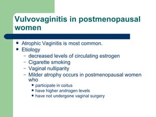 Vulvovaginitis in postmenopausal women Atrophic Vaginitis is most common. Etiology  decreased levels of circulating estrogen Cigarette smoking Vaginal nulliparity Milder atrophy occurs in postmenopausal women who  participate in coitus have higher androgen levels  have not undergone vaginal surgery  