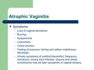 Atrophic Vaginitis Symptoms Loss of vaginal secretions  Burning Dyspareunia Leukorrhea Vulvar pruritus Feeling of pressure, itching and yellow malodorous discharge. Urinary symptoms of urethral discomfort, frequency, hematuria, urinary tract infection, dysuria and stress incontinence may be later symptoms of vaginal atrophy. 