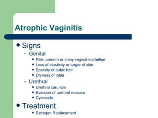 Atrophic Vaginitis Signs Genital  Pale, smooth or shiny vaginal epithelium Loss of elasticity or turgor of skin Sparsity of pubic hair Dryness of labia Urethral  Urethral caruncle Eversion of urethral mucosa Cystocele  Treatment Estrogen Replacement 