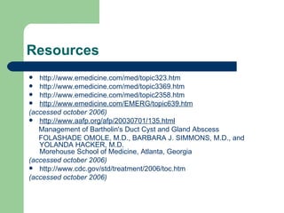 Resources http://www.emedicine.com/med/topic323.htm http://www.emedicine.com/med/topic3369.htm http://www.emedicine.com/med/topic2358.htm http://www.emedicine.com/EMERG/topic639.htm (accessed october 2006) http://www.aafp.org/afp/20030701/135.html Management of Bartholin's Duct Cyst and Gland Abscess  FOLASHADE OMOLE, M.D., BARBARA J. SIMMONS, M.D., and YOLANDA HACKER, M.D. Morehouse School of Medicine, Atlanta, Georgia  (accessed october 2006) http://www.cdc.gov/std/treatment/2006/toc.htm (accessed october 2006) 