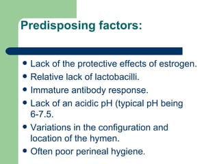 Predisposing factors: Lack of the protective effects of estrogen. Relative lack of lactobacilli. Immature antibody response.  Lack of an acidic pH (typical pH being 6-7.5. Variations in the configuration and location of the hymen.  Often poor perineal hygiene . 