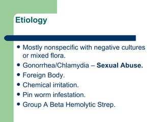 Etiology Mostly nonspecific with negative cultures or mixed flora. Gonorrhea/Chlamydia –  Sexual Abuse. Foreign Body. Chemical irritation. Pin worm infestation. Group A Beta Hemolytic Strep. 