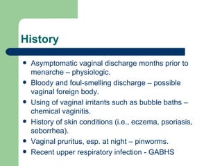 History Asymptomatic vaginal discharge months prior to menarche – physiologic. Bloody and foul-smelling discharge – possible vaginal foreign body. Using of vaginal irritants such as bubble baths – chemical vaginitis.  History of skin conditions (i.e., eczema, psoriasis, seborrhea).  Vaginal pruritus, esp. at night – pinworms. Recent upper respiratory infection - GABHS  