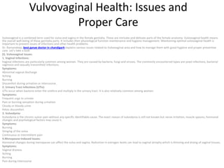 Vulvovaginal Health: Issues and
Proper Care
Vulvovaginal is a combined term used for vulva and vagina in the female genitalia. These are intricate and delicate parts of the female anatomy. Vulvovaginal health means
the overall well-being of these genitalia parts. It includes their physiological function maintenance and hygiene management. Maintaining optimal vulvovaginal health is
important to prevent issues of infections and other health problems.
Dr. Ramandeep, best gynae doctor in chandigarh explains various issues related to Vulvovaginal area and how to manage them with good hygiene and proper preventive
care. Let’s take a look:
(I). Vulvovaginal Issues:
1. Vaginal Infections:
Vaginal infections are particularly common among women. They are caused by bacteria, fungi and viruses. The commonly encountered types are yeast infections, bacterial
vaginosis and sexually transmitted infections.
Symptoms:
Abnormal vaginal discharge
Itching
Burning
Discomfort during urination or intercourse.
2. Urinary Tract Infections (UTIs):
UTIs occur when bacteria enter the urethra and multiply in the urinary tract. It is also relatively common among women.
Symptoms:
Frequent urge to urinate
Pain or burning sensation during urination
Cloudy or bloody urine
Pelvic discomfort
3. Vulvodynia:
Vulvodynia is the chronic vulvar pain without any specific identifiable cause. The exact reason of vulvodynia is still not known but nerve irritation, muscle spasms, hormonal
changes and psychological factors may cause it.
Symptoms:
Burning
Stinging of the vulva
Continuous or intermittent pain
4.Menopause-induced issues:
Hormonal changes during menopause can affect the vulva and vagina. Reduction in estrogen levels can lead to vaginal atrophy which is thinning and drying of vaginal tissues.
Symptoms:
Vaginal dryness
Itching
Burning
Pain during intercourse
 