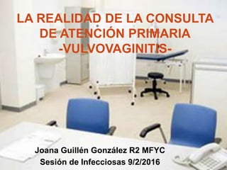 Joana Guillén González R2 MFYC
Sesión de Infecciosas 9/2/2016
LA REALIDAD DE LA CONSULTA
DE ATENCIÓN PRIMARIA
-VULVOVAGINITIS-
 