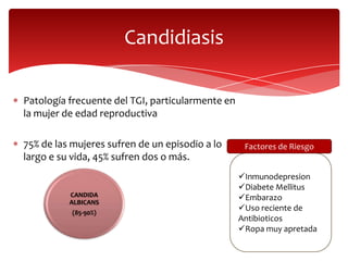 Candidiasis

Patología frecuente del TGI, particularmente en
la mujer de edad reproductiva

75% de las mujeres sufren de un episodio a lo      Factores de Riesgo
largo e su vida, 45% sufren dos o más.
                                                  Inmunodepresion
                                                  Diabete Mellitus
          CANDIDA                                 Embarazo
          ALBICANS
           (85-90%)
                                                  Uso reciente de
                                                  Antibioticos
                                                  Ropa muy apretada
 
