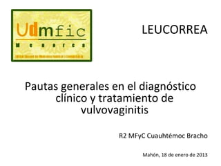 LEUCORREA


  Pautas generales en el diagnóstico
       clínico y tratamiento de
             vulvovaginitis

R2 MFyC Cuauhtémoc Bracho

                            Mahón, 18 de enero de 2013
 