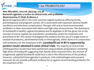43
New Microbiol., 2013 vol. 36(3) pp. 229-38
Bacterial vaginosis: a review on clinical trials with probiotics
Mastromarino, P; Vitali, B; Mosca, L
Bacterial vaginosis (BV) is the most common vaginal syndrome afflicting fertile,
premenopausal and pregnant women. BV is associated with important adverse health
conditions and infectious complications. Therapy with oral or local recommended
antibiotics is often associated with failure and high rates of recurrences. The dominance
of lactobacilli in healthy vaginal microbiota and its depletion in BV has given rise to the
concept of oral or vaginal use of probiotic Lactobacillus strains for treatment and
prevention of BV. This review investigated the evidence for the use of a single strain or
cocktail of probiotics, administered orally or intravaginally, either alone or in conjunction
with antibiotics for the treatment of BV. Lactobacilli use in BV is supported by
positive results obtained in some clinical trials. The majority of clinical trials
yielding positive results have been performed using probiotic preparations containing
high doses of lactobacilli suggesting that, beside strain characteristics, the amount of
exogenously applied lactobacilli could have a role in the effectiveness of the product.
However, substantial heterogeneity in products, trial methodologies and outcome
measures do not provide sufficient evidence for or against recommending probiotics for
the treatment of BV.
Y los PROBIOTICOS?
 