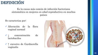 DEFINICIÓN
21
Es la causa más común de infección bacteriana
sintomática en mujeres en edad reproductiva en muchos
países
Se caracteriza por:
 Alteración de la flora
vaginal normal
 ↓ concentración de
lactobacilos
 ↑ excesivo de Gardnerella
vaginalis
 
