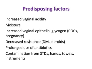 Predisposing factors
Increased vaginal acidity
Moisture
Increased vaginal epithelial glycogen (COCs,
pregnancy)
Decreased resistance (DM, steroids)
Prolonged use of antibiotics
Contamination from STDs, hands, towels,
instruments
 