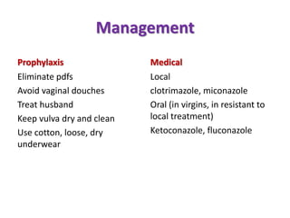 Management
Prophylaxis
Eliminate pdfs
Avoid vaginal douches
Treat husband
Keep vulva dry and clean
Use cotton, loose, dry
underwear
Medical
Local
clotrimazole, miconazole
Oral (in virgins, in resistant to
local treatment)
Ketoconazole, fluconazole
 