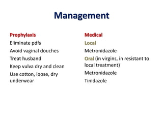 Management
Prophylaxis
Eliminate pdfs
Avoid vaginal douches
Treat husband
Keep vulva dry and clean
Use cotton, loose, dry
underwear
Medical
Local
Metronidazole
Oral (in virgins, in resistant to
local treatment)
Metronidazole
Tinidazole
 