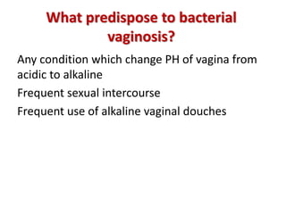 What predispose to bacterial
vaginosis?
Any condition which change PH of vagina from
acidic to alkaline
Frequent sexual intercourse
Frequent use of alkaline vaginal douches
 