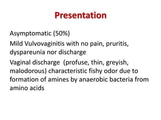 Presentation
Asymptomatic (50%)
Mild Vulvovaginitis with no pain, pruritis,
dyspareunia nor discharge
Vaginal discharge (profuse, thin, greyish,
malodorous) characteristic fishy odor due to
formation of amines by anaerobic bacteria from
amino acids
 