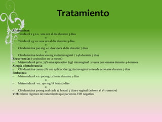 Tratamiento
Alternativas:
• Tinidazol 2 g v.o. una vez al día durante 3 días
o
• Tinidazol 1 g v.o. una vez al día durante 5 días
o
• Clindamicina 300 mg v.o. dos veces al día durante 7 días
o
• Clindamicina óvulos 100 mg vía intravaginal / 24h durante 3 días
Recurrencias (3 episodios en 12 meses):
• Metronidazol gel 0, 75% una aplicación (5g) intravaginal 2 veces por semana durante 4-6 meses
Alergia o intolerancia:
• Clindamicina crema 2% una aplicación (5g) intravaginal antes de acostarse durante 7 días
Embarazo:
• Metronidazol v.o. 500mg/12 horas durante 7 días
o
• Metronidazol v.o. 250 mg/ 8 horas 7 días
o
• Clindamicina 300mg oral cada 12 horas/ 7 días o vaginal (solo en el 1º trimestre)
VIH: mismo régimen de tratamiento que pacientes VIH negativo
 